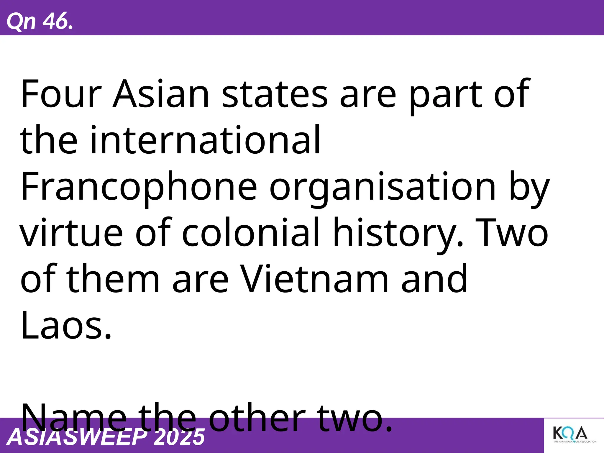 ASIASWEEP 2025
Qn 46.
Four Asian states are part of
the international
Francophone organisation by
virtue of colonial history. Two
of them are Vietnam and
Laos.
Name the other two.
 