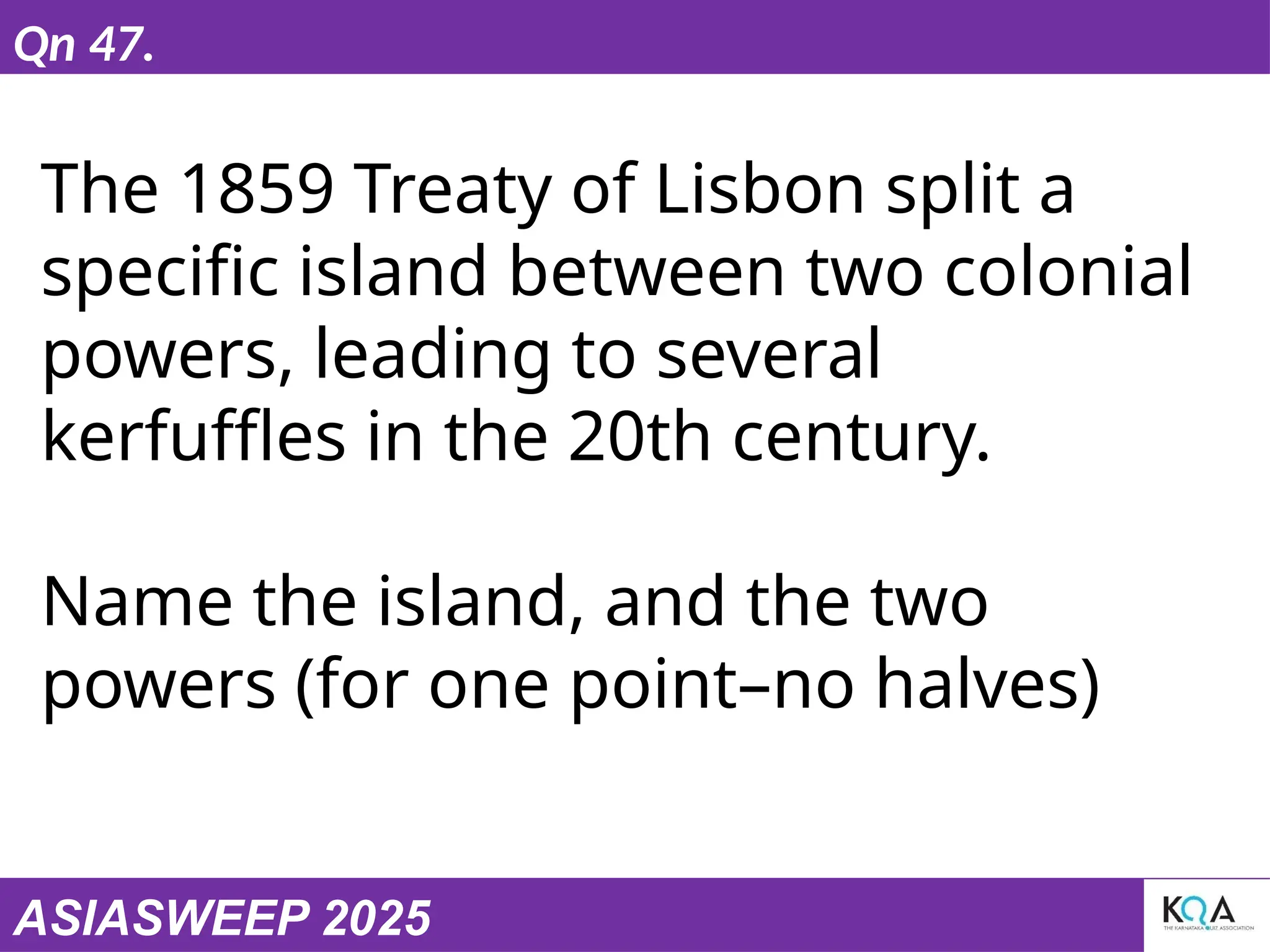 ASIASWEEP 2025
Qn 47.
The 1859 Treaty of Lisbon split a
specific island between two colonial
powers, leading to several
kerfuffles in the 20th century.
Name the island, and the two
powers (for one point–no halves)
 