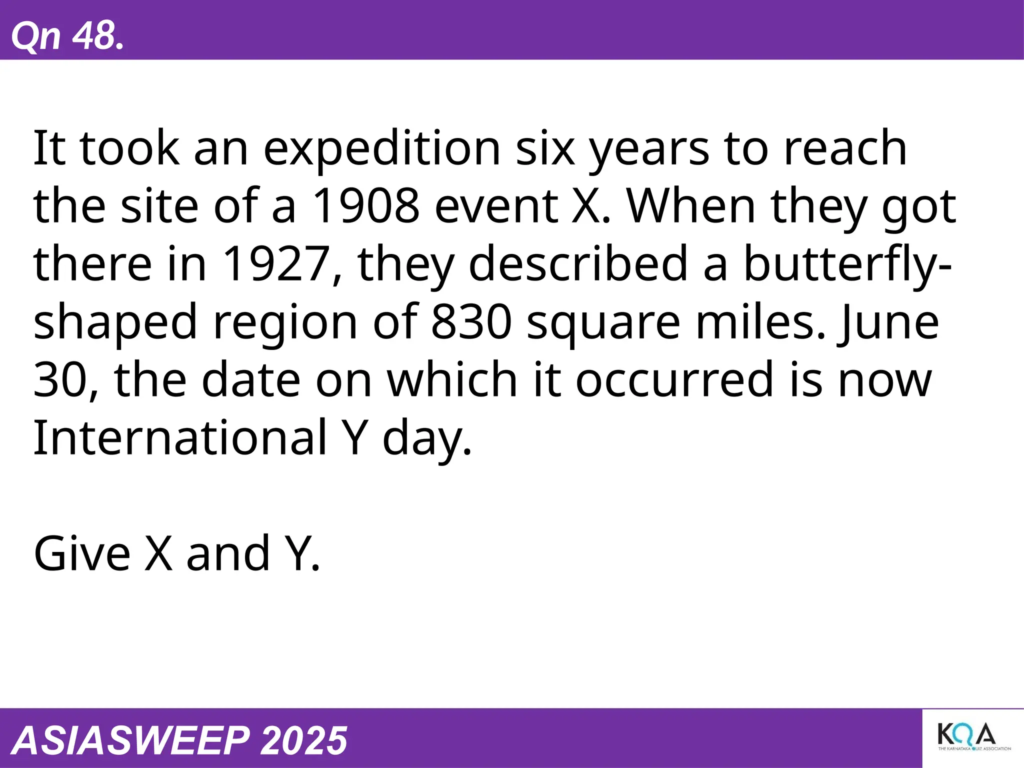 ASIASWEEP 2025
Qn 48.
It took an expedition six years to reach
the site of a 1908 event X. When they got
there in 1927, they described a butterfly-
shaped region of 830 square miles. June
30, the date on which it occurred is now
International Y day.
Give X and Y.
 