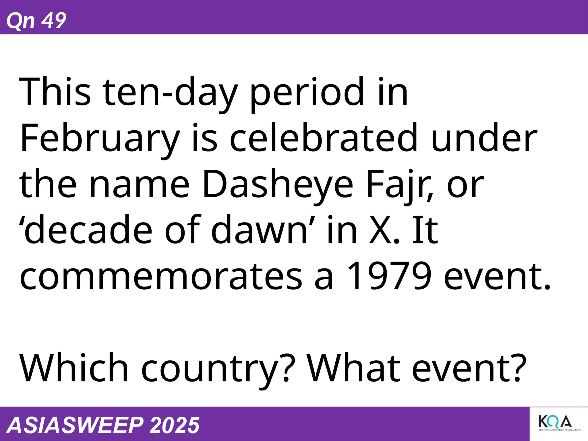 ASIASWEEP 2025
Qn 49
This ten-day period in
February is celebrated under
the name Dasheye Fajr, or
‘decade of dawn’ in X. It
commemorates a 1979 event.
Which country? What event?
 