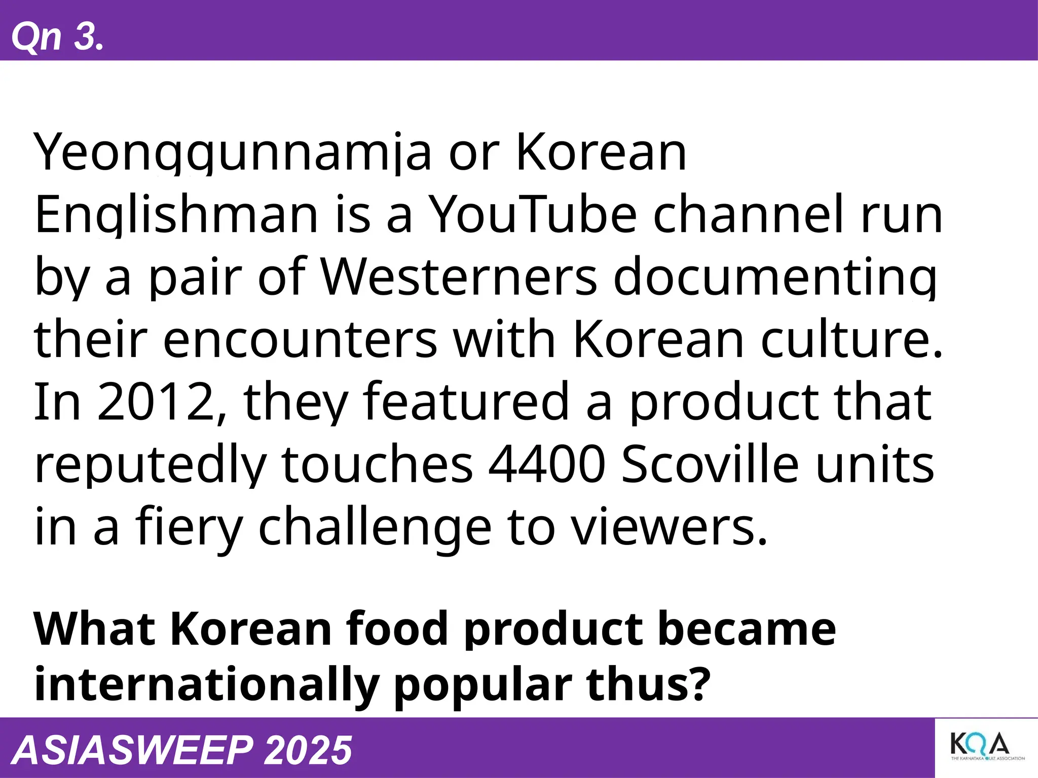 ASIASWEEP 2025
Qn 3.
Yeonggunnamja or Korean
Englishman is a YouTube channel run
by a pair of Westerners documenting
their encounters with Korean culture.
In 2012, they featured a product that
reputedly touches 4400 Scoville units
in a fiery challenge to viewers.
What Korean food product became
internationally popular thus?
 