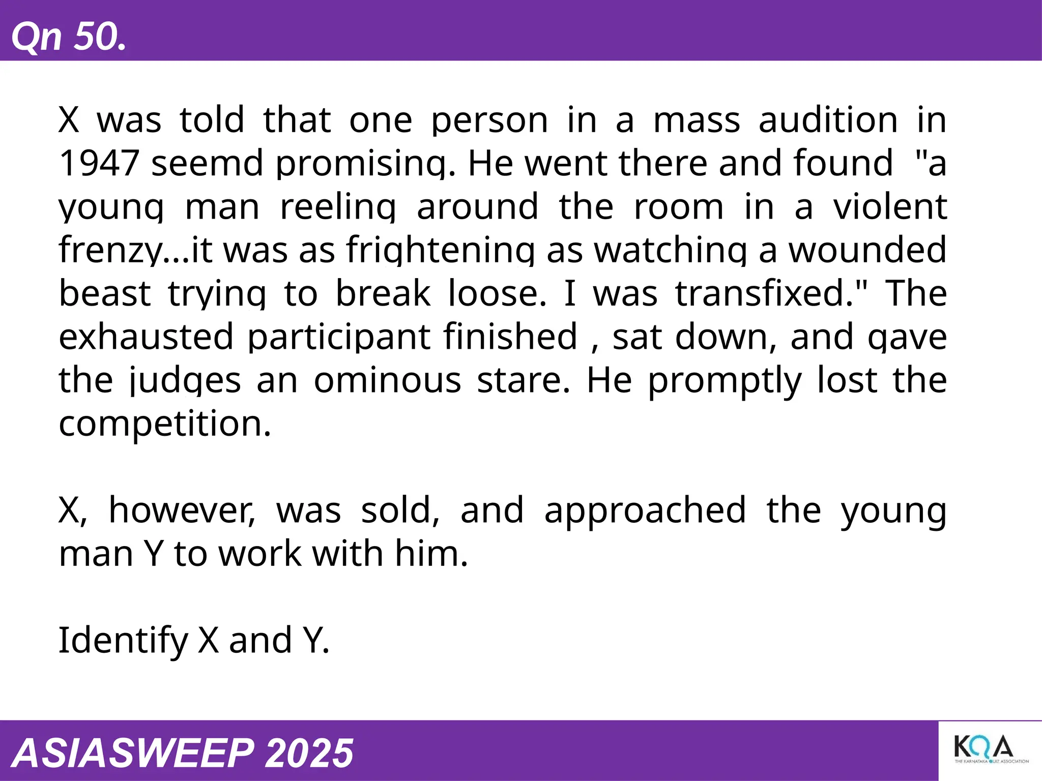 ASIASWEEP 2025
Qn 50.
X was told that one person in a mass audition in
1947 seemd promising. He went there and found "a
young man reeling around the room in a violent
frenzy...it was as frightening as watching a wounded
beast trying to break loose. I was transfixed." The
exhausted participant finished , sat down, and gave
the judges an ominous stare. He promptly lost the
competition.
X, however, was sold, and approached the young
man Y to work with him.
Identify X and Y.
 