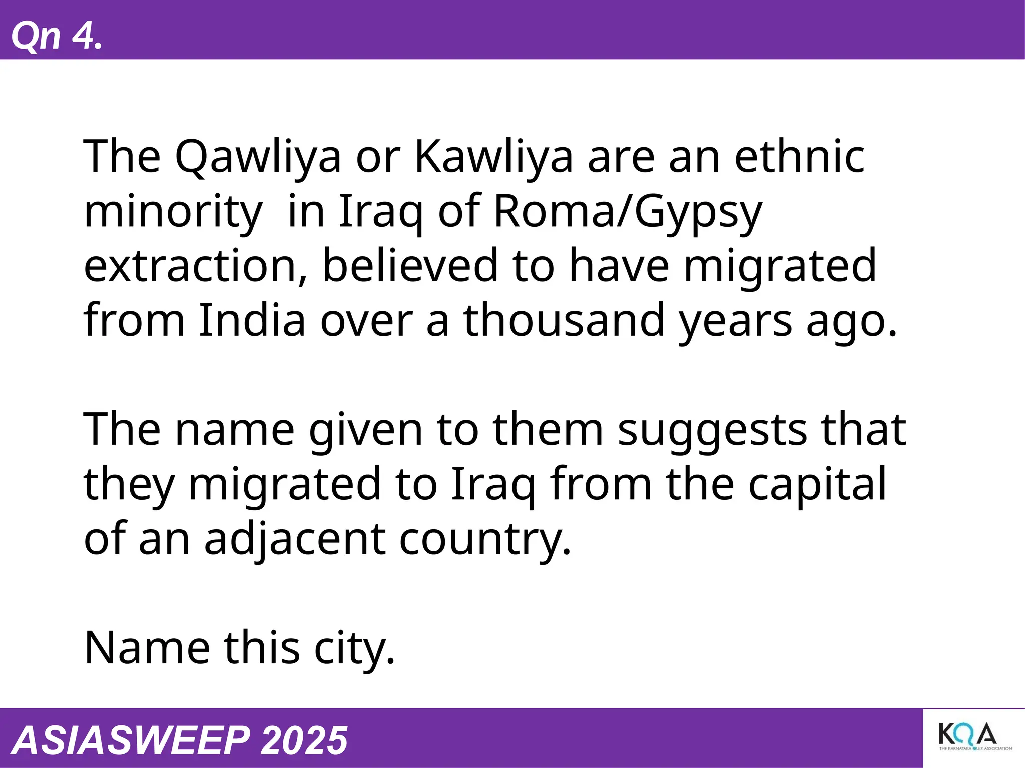 ASIASWEEP 2025
Qn 4.
The Qawliya or Kawliya are an ethnic
minority in Iraq of Roma/Gypsy
extraction, believed to have migrated
from India over a thousand years ago.
The name given to them suggests that
they migrated to Iraq from the capital
of an adjacent country.
Name this city.
 