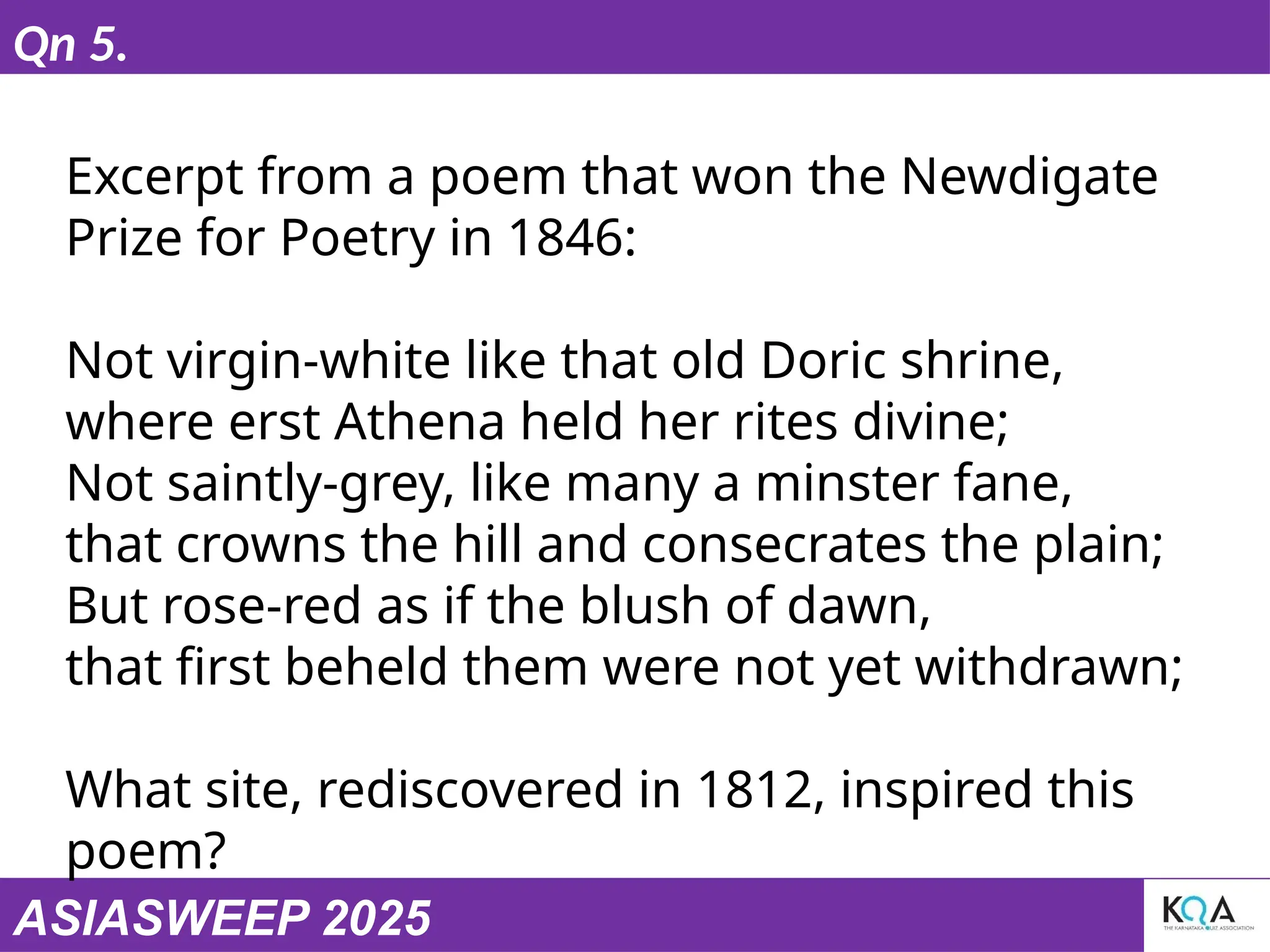 ASIASWEEP 2025
Qn 5.
Excerpt from a poem that won the Newdigate
Prize for Poetry in 1846:
Not virgin-white like that old Doric shrine,
where erst Athena held her rites divine;
Not saintly-grey, like many a minster fane,
that crowns the hill and consecrates the plain;
But rose-red as if the blush of dawn,
that first beheld them were not yet withdrawn;
What site, rediscovered in 1812, inspired this
poem?
 