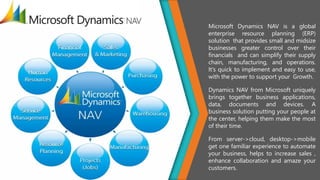 Microsoft Dynamics NAV is a global
enterprise resource planning (ERP)
solution that provides small and midsize
businesses greater control over their
financials and can simplify their supply
chain, manufacturing, and operations.
It's quick to implement and easy to use,
with the power to support your Growth.
Dynamics NAV from Microsoft uniquely
brings together business applications,
data, documents and devices. A
business solution putting your people at
the center, helping them make the most
of their time.
From server->cloud, desktop->mobile
get one familiar experience to automate
your business, helps to increase sales ,
enhance collaboration and amaze your
customers.
 