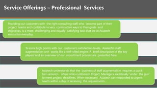 Service Offerings – Professional Services
Providing our customers with the right consulting staff, who become part of their
project teams and contribute in very constructive ways to their goals and
objectives, is a most challenging and equally satisfying task that we at Asiatech
encounter everyday.
To score high points with our customer's satisfaction levels, Asiatech’s staff
augmentation unit works like a well-oiled engine. A brief description of the key
players and an overview of our recruitment process are presented here.
Asiatech understands that the business of staff augmentation requires a quick
turn-around - often times customers' Project Managers are literally 'under the gun‘
to meet project deadlines. When necessary, Asiatech can responded to urgent
needs within a day of receiving the requirements....
 