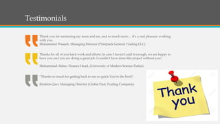 Testimonials
Thank you for mentoring my team and me, and so much more… it’s a real pleasure working
with you.
Mohammed Waseeh, Managing Director (Printpack General Trading LLC)
Thanks for all of you hard work and efforts. In case I haven’t said it enough, we are happy to
have you and you are doing a great job. I couldn’t have done this project without you!
Muhammad Akbar, Finance Head, (University of Modern Science Dubai)
“Thanks so much for getting back to me so quick.You’re the best!!
Ibrahim Qavi, Managing Director (Global Pack Trading Company)
 