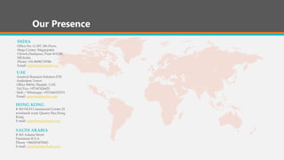 Our Presence
INDIA
Office No. G-507, 4th Floor,
Mega Center, Magarpatta
Chowk,Hadapsar, Pune 411028,
MS,India.
Phone: +91-86982 59386
Email: info@asiatechsoft.com
UAE
Asiatech Business Solution FZE
Amberjem Tower
Office #4016, Sharjah. UAE
Tel/Fax: +97167426455
Mob / Whatsapp: +971544352333
Email: sales@asiatechbs.com
HONG KONG
# 303 DCH Commercial Centre 25
westlands road, Quarry Bay,Hong
Kong
E-mail: sales@asiatechsoft.com
SAUDI ARABIA
# 365 Adama Street
Dammam K.S.A.
Phone: +966503479042
E-mail: sales@asiatechsoft.com
 