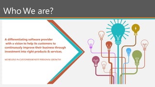 Who We are?
A differentiating software provider
with a vision to help its customers to
continuously improve their business through
investment into right products & services.
WE BELEIVE IN CUSTOMERBENEFIT PERSONALGROWTH!
 
