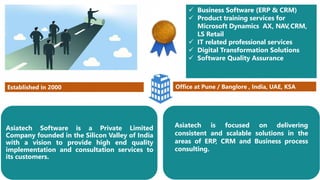 Asiatech Software is a Private Limited
Company founded in the Silicon Valley of India
with a vision to provide high end quality
implementation and consultation services to
its customers.
Established in 2000 Office at Pune / Banglore , India, UAE, KSA
 Business Software (ERP & CRM)
 Product training services for
Microsoft Dynamics AX, NAV,CRM,
LS Retail
 IT related professional services
 Digital Transformation Solutions
 Software Quality Assurance
Asiatech is focused on delivering
consistent and scalable solutions in the
areas of ERP, CRM and Business process
consulting.
 