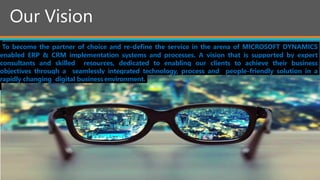 Our Vision
To become the partner of choice and re-define the service in the arena of MICROSOFT DYNAMICS
enabled ERP & CRM implementation systems and processes. A vision that is supported by expert
consultants and skilled resources, dedicated to enabling our clients to achieve their business
objectives through a seamlessly integrated technology, process and people-friendly solution in a
rapidly changing digital business environment.
 