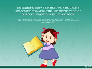 Let’s Talk about the Book! – TEACHER AND CHILDREN’S
RESPONSES TOWARDS THE IMPLEMENTATION OF
DIALOGIC READING IN EYL CLASSROOM
ASIA TEFL INTERNATIONAL CONFERENCE, NANJING , CHINA November
November 2015
 