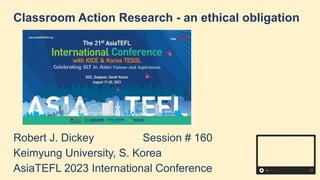 Classroom Action Research - an ethical obligation
Robert J. Dickey Session # 160
Keimyung University, S. Korea
AsiaTEFL 2023 International Conference
 