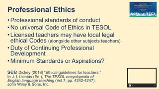 Professional Ethics
• Professional standards of conduct
• No universal Code of Ethics in TESOL
• Licensed teachers may have local legal
ethical Codes (alongside other subjects teachers)
• Duty of Continuing Professional
Development
• Minimum Standards or Aspirations?
see Dickey (2018) “Ethical guidelines for teachers.”
In J. I. Liontas (Ed.), The TESOL encyclopedia of
English language teaching (Vol.7, pp. 4242-4247),
John Wiley & Sons, Inc.
 