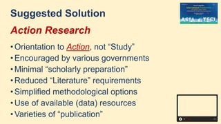Suggested Solution
Action Research
• Orientation to Action, not “Study”
• Encouraged by various governments
• Minimal “scholarly preparation”
• Reduced “Literature” requirements
• Simplified methodological options
• Use of available (data) resources
• Varieties of “publication”
 