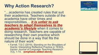 Why Action Research?
“…academia has created rules that suit
their academics. Teachers outside of the
academia have other times and
responsibilities… it is unfair to ask
teachers to adapt themselves to the
academic’s lifestyle when it comes to
doing research. Teachers are capable of
researching their own practice which
should be done in a way that fits the
nature of their work”
• Farrell, T.S.C (2019). Standing on the Shoulders of
Giants: Interpreting Reflective Practice in TESOL.
Iranian Journal of Language Teaching Research
7(3), 1-14. (emphasis added above)
 