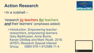 Action Research
• In a nutshell –
‘research by teachers for teachers
and their learners’ (emphases added)
• Introduction. Empowering teacher-
researchers, empowering learners.
Gary Barkhuizen, Anne Burns,
Kenan Dikilitaş and Mark Wyatt. 2018.
IATEFL Research Special Interest
Group. ISBN 978-1-912588-11-4.
 