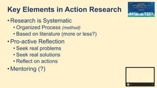 Key Elements in Action Research
• Research is Systematic
• Organized Process (method)
• Based on literature (more or less?)
• Pro-active Reflection
• Seek real problems
• Seek real solutions
• Reflect on actions
• Mentoring (?)
 