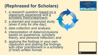 (Rephrased for Scholars)
1. a research question based on a
classroom experience and a
scholarly theory/approach;
2. a planned and organized study
(even if only for one day);
3. data collection and analysis;
4. interpretation of data/conclusions
based on experience, scholarly
theory, and personal reflection; and
5. applying the findings in your own
classroom and sharing the findings
with other practitioners in a scholarly
(if brief) written format.
 