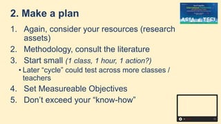 2. Make a plan
1. Again, consider your resources (research
assets)
2. Methodology, consult the literature
3. Start small (1 class, 1 hour, 1 action?)
• Later “cycle” could test across more classes /
teachers
4. Set Measureable Objectives
5. Don’t exceed your “know-how”
 