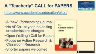 A “Teacherly” CALL for PAPERS
https://www.academics.education/eltcrj/
• A “new” (forthcoming) journal
• No APCs 1st year, no editing
or submissions charges
• Open (‘rolling’) Call for Papers
• Focus on Action Research &
Classroom Research
• Shorter papers welcomed
 