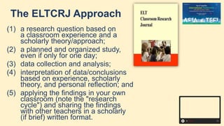 The ELTCRJ Approach
(1) a research question based on
a classroom experience and a
scholarly theory/approach;
(2) a planned and organized study,
even if only for one day;
(3) data collection and analysis;
(4) interpretation of data/conclusions
based on experience, scholarly
theory, and personal reflection; and
(5) applying the findings in your own
classroom (note the "research
cycle") and sharing the findings
with other teachers in a scholarly
(if brief) written format.
 