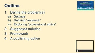Outline
1. Define the problem(s)
a) Settings
b) Defining “research”
c) Exploring “professional ethics”
2. Suggested solution
3. Framework
4. A publishing option
 
