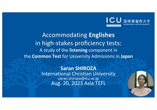 Accommodating Englishes
in high-stakes proficiency tests:
A study of the listening component in
the Common Test for University Admissions in Japan
Saran SHIROZA
International Christian University
saran.shiroza@icu.ac.jp
Aug. 20, 2023 Asia TEFL
 