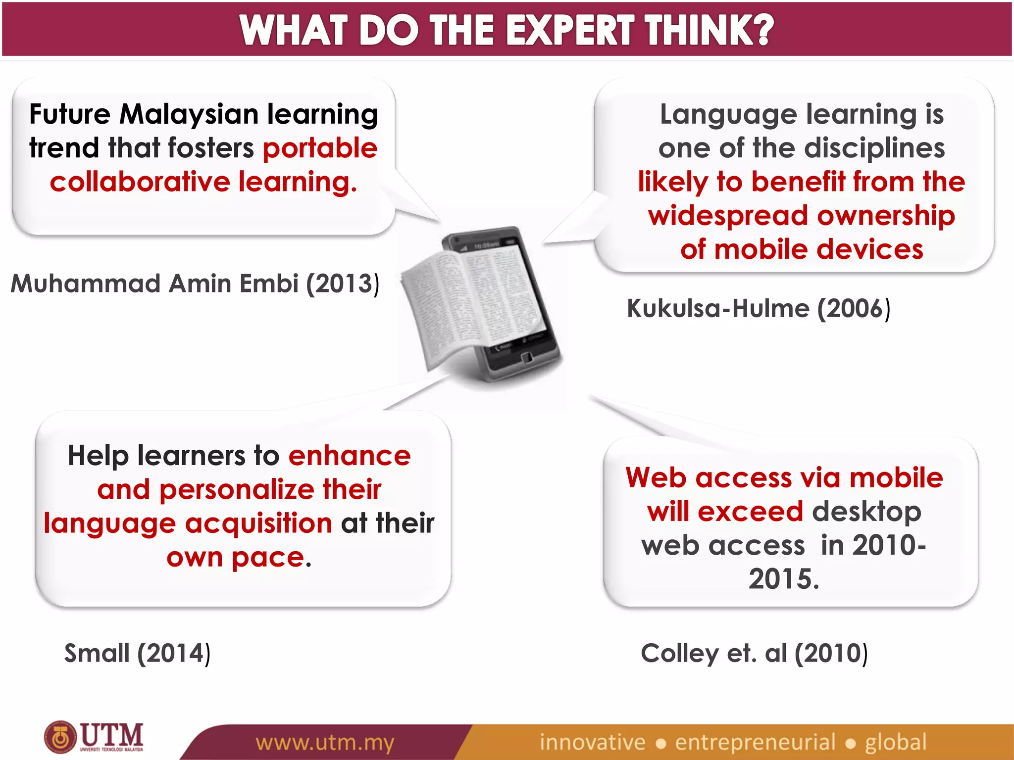 Web access via mobile 
will exceed desktop web 
access in 2010-2015. 
Colley et. al (2010) 
Future Malaysian learning 
trend that fosters portable 
collaborative learning. 
Muhammad Amin Embi (2013) 
Language learning is 
one of the disciplines 
likely to benefit from the 
widespread ownership 
of mobile devices 
Kukulsa-Hulme (2006) 
Help learners to enhance and 
personalize their language 
acquisition at their own pace. 
Small (2014) 
 