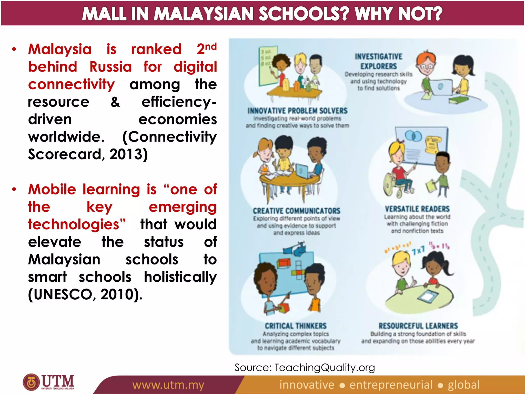 • Malaysia is ranked 2nd 
behind Russia for digital 
connectivity among the 
resource & efficiency-driven 
economies 
worldwide. (Connectivity 
Scorecard, 2013) 
• Mobile learning is “one of 
the key emerging 
technologies” that would 
elevate the status of 
Malaysian schools to 
smart schools holistically 
(UNESCO, 2010). 
Source: TeachingQuality.org 
 