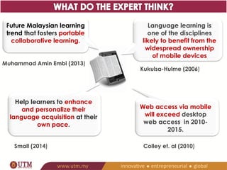 Web access via mobile 
will exceed desktop web 
access in 2010-2015. 
Colley et. al (2010) 
Future Malaysian learning 
trend that fosters portable 
collaborative learning. 
Muhammad Amin Embi (2013) 
Language learning is 
one of the disciplines 
likely to benefit from the 
widespread ownership 
of mobile devices 
Kukulsa-Hulme (2006) 
Help learners to enhance and 
personalize their language 
acquisition at their own pace. 
Small (2014) 
 
