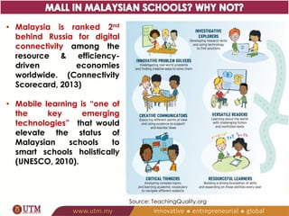 • Malaysia is ranked 2nd 
behind Russia for digital 
connectivity among the 
resource & efficiency-driven 
economies 
worldwide. (Connectivity 
Scorecard, 2013) 
• Mobile learning is “one of 
the key emerging 
technologies” that would 
elevate the status of 
Malaysian schools to 
smart schools holistically 
(UNESCO, 2010). 
Source: TeachingQuality.org 
 