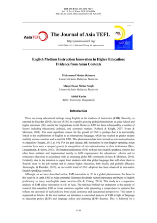 THE JOURNAL OF ASIA TEFL
Vol. 15, No. 4, Winter 2018, 1156-1164
http://dx.doi.org/10.18823/asiatefl.2018.15.4.20.1156
1156
The Journal of Asia TEFL
http://journal.asiatefl.org/
e-ISSN 2466-1511 © 2004 AsiaTEFL.org. All rights reserved.
English Medium Instruction Innovation in Higher Education:
Evidence from Asian Contexts
Mohammad Mosiur Rahman
Universiti Sains Malaysia, Malaysia
Manjet Kaur Mehar Singh
Universiti Sains Malaysia, Malaysia
Abdul Karim
BRAC University, Bangladesh
Introduction
There are many educational settings using English as the medium of instruction (EMI). Recently, as
reported by Dearden (2015), the use of EMI is a rapidly growing global phenomenon in grade school and
higher education (HE) outside the Anglophone world. However, EMI has been influenced by a number of
factors including educational, political, and economic motives (Altbach & Knight, 2007; Evans &
Morrison, 2016). The most significant reason for the growth of EMI is perhaps that it is inextricably
linked to the establishment of English as an international language, which has resulted in greater student
mobility across countries and a need for EMI. This phenomenon has been termed as internationalisation
in education (Knight, 2013, p. 84). For the past decade, HE institutions in non-English-speaking Asian
countries have seen a rampant growth in competition of internationalization in their institutions (Doiz,
Lasagabaster, & Sierra, 2013). The internationalization of HE in these non-English-speaking contexts has
often been initiated and implemented mainly to fulfil requirements for educational reforms and to
restructure education in accordance with an emerging global HE community (Evans & Morrison, 2016).
Evidently, due to the intention to equip local students with this global language that will allow them to
flourish more in the job market and to pursue higher education, both locally and globally (Macaro,
Akincioglu, & Dearden, 2017), an inevitable trend of EMI adoption has been observed in non-native
English-speaking countries.
Although, as we have described earlier, EMI innovation in HE is a global phenomenon, the focus in
this study is on Asia. EMI in Asian countries illustrates the deeply rooted importance attributed to English
proficiency in many non-English Asian societies (He & Chiang, 2018). This study is a comparative
analysis of EMI policy innovation in HE in Asia. The rationale behind our endeavour is the paucity of
research that considers EMI in Asian countries together with presenting a comprehensive scenario that
reflects the outcomes of such policies from social, economic and educational perspectives. This report is
organized as follows. In the next section, we introduce a conceptual analysis of EMI in light of language
in education policy (LEP) and language policy and planning (LPP) theories. This is followed by a
 