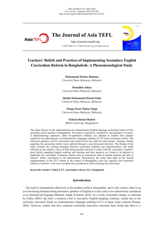 THE JOURNAL OF ASIA TEFL
Vol. 16, No. 2, Summer 2019, 591-607
http://dx.doi.org/10.18823/asiatefl.2019.16.2.10.591
591
The Journal of Asia TEFL
http://journal.asiatefl.org/
e-ISSN 2466-1511 © 2004 AsiaTEFL.org. All rights reserved.
Teachers’ Beliefs and Practices of Implementing Secondary English
Curriculum Reform in Bangladesh: A Phenomenological Study
Mohammad Mosiur Rahman
Universiti Sains Malaysia, Malaysia
Monabbir Johan
Universiti Sains Malaysia, Malaysia
Sheikh Mohammad Masud Selim
Universiti Sains Malaysia, Malaysia
Manjet Kaur Mehar Singh
Universiti Sains Malaysia, Malaysia
Faheem Hasan Shahed
BRAC University, Bangladesh
The study focuses on the implementation of communicative English language curriculum reform of four
secondary school teachers in Bangladesh. The study is explorative, interpretive, and qualitative in nature.
A phenomenology approach, under the qualitative method, was adopted to explore how teachers
experience the phenomenon of communicative language teaching (CLT) based curriculum reform. The
classroom practices of CLT curriculum were observed for one week for each teacher. Teachers’ beliefs
regarding the curriculum reform were explored through a semi-structured interview. The finding of the
study revealed the existing mismatch between curriculum intention and implementation. The study
reflected on the teachers' views of their being teachers and how it enacts with the curriculum. Teachers’
prior beliefs regarding English teaching and learning and their practices are found to be barriers to
implement the curriculum. Numerous factors such as assessment, lack of teacher training and lack of
learners’ ability contributed to the phenomenon. Nevertheless, the study shed light on the limited
implementation of the CLT reform in the context of Bangladesh, since the cognitive and contextual
realities of teachers’ work were not taken into consideration while reforming the curriculum.
Keywords: teachers’ belief; CLT, curriculum reform, ELT, Bangladesh
Introduction
The need to communicate effectively in the modern world is indisputable, and in this context, there is an
ever-increasing demand among non-native speakers of English as it has come to be unanimously considered
as an international language (Rahman, Singh, & Karim, 2018). As a result, curriculum change, as indicated
by Fullan (2007), has been a common event in non-native English-speaking countries, mainly due to the
curricular innovation based on communicative language teaching (CLT) in these Asian contexts (Nunan,
2003). However, studies that have analysed curriculum innovation outcomes have found that there is a
 