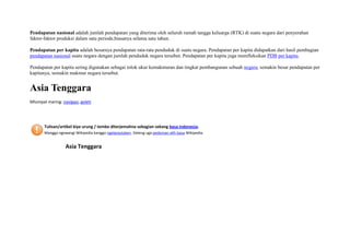 Pendapatan nasional adalah jumlah pendapatan yang diterima oleh seluruh rumah tangga keluarga (RTK) di suatu negara dari penyerahan
faktor-faktor produksi dalam satu periode,biasanya selama satu tahun.
Pendapatan per kapita adalah besarnya pendapatan rata-rata penduduk di suatu negara. Pendapatan per kapita didapatkan dari hasil pembagian
pendapatan nasional suatu negara dengan jumlah penduduk negara tersebut. Pendapatan per kapita juga merefleksikan PDB per kapita.
Pendapatan per kapita sering digunakan sebagai tolok ukur kemakmuran dan tingkat pembangunan sebuah negara; semakin besar pendapatan per
kapitanya, semakin makmur negara tersebut.

Asia Tenggara
Mlumpat maring: navigasi, goleti

Tulisan/artikel kiye urung / tembe diterjemahna sebagian sekang basa Indonesia.
Mangga ngewangi Wikipedia kanggo ngelanjutaken. Deleng uga pedoman alih basa Wikipedia.

Asia Tenggara

 