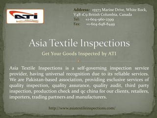 Address: 15573 Marine Drive, White Rock,
                                 V4B 1C9 British Columbia, Canada
                                 Tel: +1-604-960-2399
                                 Fax: +1-604-648-8449




               Get Your Goods Inspected by ATI


Asia Textile Inspections is a self-governing inspection service
provider, having universal recognition due to its reliable services.
We are Pakistan-based association, providing exclusive services of
quality inspection, quality assurance, quality audit, third party
inspection, production check and qc china for our clients, retailers,
importers, trading partners and manufacturers.

                   http://www.asiatextileinspections.com/
 