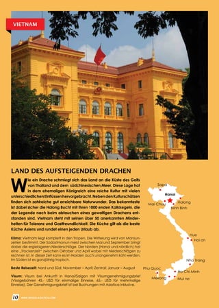 10 WWW.REISEN.ASIATICA.COM
LAND DES AUFSTEIGENDEN DRACHEN
Klima: Vietnam liegt komplett in den Tropen. Die Witterung wird von Monsun­
zeiten bestimmt. Der Südostmonun meist zwischen Mai und September bringt
dabei die ergiebigeren Niederschläge. Der Norden (Hanoi und nördlich) hat
eine „Trockenzeit“ zwischen Oktober und April wobei mit Niederschlägen zu
rechnen ist. In dieser Zeit kann es im Norden auch unangenehm kühl werden.
Im Süden ist es ganzjährig tropisch.
Beste Reisezeit: Nord und Süd: November – April; Zentral: Januar – August
Visum: Visum bei Ankunft in Hanoi/Saigon mit Visumgenehmigungsbrief
(Visagebühren 45.- USD für einmalige Einreise, 65.- USD für mehrmalige
Einreise). Der Genehmigungsbrief ist bei Buchungen mit Asiatica inklusive.
W
ie ein Drache schmiegt sich das Land an die Küste des Golfs
von Thailand und dem südchinesischen Meer. Diese Lage hat
in dem ehemaligen Königreich eine reiche Kultur mit vielen
unterschiedlichenEinflüssenhervorgebracht.NebendenKulturschätzen
finden sich zahlreiche gut erreichbare Naturwunder. Das bekannteste
ist dabei sicher die Halong Bucht mit Ihren 1000 enden Kalkkegeln, die
der Legende nach beim abtauchen eines gewaltigen Drachens ent­
standen sind. Vietnam steht mit seinen über 50 anerkannten Minder­
heiten für Toleranz und Gastfreundlichkeit. Die Küche gilt als die beste
Küche Asiens und rundet einen jeden Urlaub ab.
VIETNAM
Hue
Hoi an
Ho Chi Minh
Mui neMekong
Nha Trang
Halong
Ninh Binh
Sapa
Hanoi
Phu Quoc
10 WWW.REISEN.ASIATICA.COM
Mai Chau
 