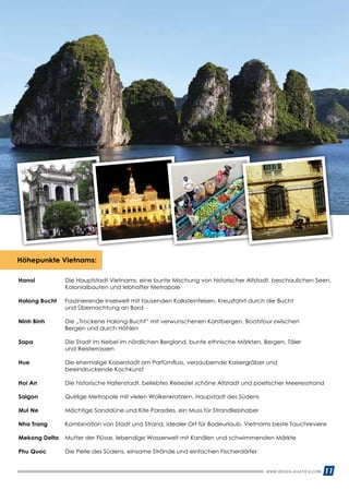 WWW.REISEN.ASIATICA.COM 11
Hanoi 	Die Hauptstadt Vietnams, eine bunte Mischung von historischer Altstadt, beschaulichen Seen,
Kolonial­bauten und lebhafter Metropole
Halong Bucht 	Faszinierende Inselwelt mit tausenden Kalksteinfelsen, Kreuzfahrt durch die Bucht
und Übernach­tung an Bord
Ninh Binh 	 Die „Trockene Halong-Bucht” mit verwunschenen Karstbergen, Bootstour zwischen
	 Bergen und durch Höhlen
Sapa 	 Die Stadt im Nebel im nördlichen Bergland, bunte ethnische Märkten, Bergen, Täler
	 und Reisterrassen
Hue 	Die ehemalige Kaiserstadt am Parfümfluss, verzaubernde Kaisergräber und
beeindruckende Kochkunst
Hoi An 	 Die historische Hafenstadt, beliebtes Reiseziel schöne Altstadt und poetischer Meeresstrand
Saigon 	 Quirlige Metropole mit vielen Wolkenkratzern, Haupstadt des Südens
Mui Ne 	 Mächtige Sanddüne und Kite Paradies, ein Muss für Strandliebhaber
Nha Trang 	 Kombination von Stadt und Strand, Idealer Ort für Badeurlaub, Vietnams beste Tauchreviere
Mekong Delta 	 Mutter der Flüsse, lebendige Wasserwelt mit Kanälen und schwimmenden Märkte
Phu Quoc 	 Die Perle des Südens, einsame Strände und einfachen Fischerdörfer
Höhepunkte Vietnams:
 