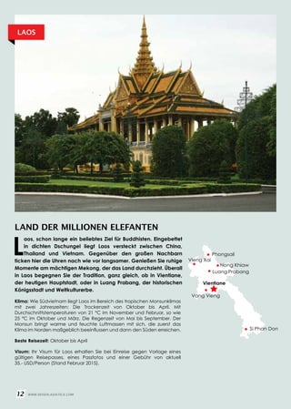 LAND DER MILLIONEN ELEFANTEN
Klima: Wie Südvietnam liegt Laos im Bereich des tropischen Monsunklimas
mit zwei Jahreszeiten: Die Trockenzeit von Oktober bis April. Mit
Durchschnittstemperaturen von 21 °C im November und Februar, so wie
25 °C im Oktober und März. Die Regenzeit von Mai bis September. Der
Monsun bringt warme und feuchte Luftmassen mit sich, die zuerst das
Klima im Norden maßgeblich beeinflussen und dann den Süden erreichen.
Beste Reisezeit: Oktober bis April
Visum: Ihr Visum für Laos erhalten Sie bei Einreise gegen Vorlage eines
gültigen Reisepasses, eines Passfotos und einer Gebühr von aktuell
35.- USD/Person (Stand Februar 2015).
L
aos, schon lange ein beliebtes Ziel für Buddhisten. Eingebettet
in dichten Dschungel liegt Laos versteckt zwischen China,
Thailand und Vietnam. Gegenüber den großen Nachbarn
ticken hier die Uhren nach wie vor langsamer. Genießen Sie ruhige
Momente am mächtigen Mekong, der das Land durchzieht. Überall
in Laos begegnen Sie der Tradition, ganz gleich, ob in Vientiane,
der heutigen Hauptstadt, oder in Luang Prabang, der historischen
Königsstadt und Weltkulturerbe.
LAOS
Vientiane
Luang Prabang
Si Phan Don
12 WWW.REISEN.ASIATICA.COM
Phongsali
Vang Vieng
Nong Khiaw
Vieng Xai
 