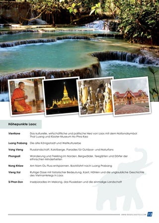 13
Höhepunkte Laos:
Vientiane 	Das kulturelle, wirtschaftliche und politische Herz von Laos mit dem Nationalsymbol
That Luang und Kloster-Museum Ho Phra Keo
Luang Prabang 	 Die alte Königsstadt und Weltkulturerbe
Vang Vieng 	 Flusslandschaft, Karstberge, Paradies für Outdoor- und Naturfans
Phongsali	Wanderung und Trekking im Norden, Bergwälder, Teegärten und Dörfer der
ethnischen Minderheiten
Nong Khiaw 	 Am Nam Ou Fluss entspannen, Bootsfahrt nach Luang Prabang
Vieng Xai 	Ruhige Oase mit historischer Bedeutung, Karst, Höhlen und die unglaubliche Geschichte
des Vietnamkriegs in Laos
Si Phan Don 	 Inselparadies im Mekong, das Flussleben und die einmalige Landschaft
WWW.REISEN.ASIATICA.COM
 