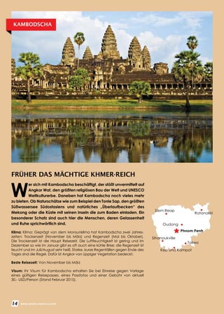 FRÜHER DAS MÄCHTIGE KHMER-REICH
Klima: Klima: Geprägt von dem Monsunklima hat Kambodscha zwei Jahres­
zeiten: Trockenzeit (November bis März) und Regenzeit (Mai bis Oktober).
Die Trockenzeit ist die Haupt Reisezeit. Die Luftfeuchtigkeit ist gering und im
Dezember so wie im Januar gibt es oft auch eine kühle Brise; die Regenzeit ist
feucht und im Juli/August sehr heiß. Starke, kurze Regenfällen gegen Ende des
Tages sind die Regel. Dafür ist Angkor von üppiger Vegetation bedeckt.
Beste Reisezeit: Von November bis März
Visum: Ihr Visum für Kambodscha erhalten Sie bei Einreise gegen Vorlage
eines gültigen Reisepasses, eines Passfotos und einer Gebühr von aktuell
30.- USD/Person (Stand Februar 2015).
W
er sich mit Kambodscha beschäftigt, der stößt unvermittelt auf
Angkor Wat, den größten religiösen Bau der Welt und UNESCO
Weltkulturerbe. Daneben hat Kambodscha noch vieles mehr
zu bieten. Ob Naturschätze wie zum Beispiel den Tonle Sap, den größten
Süßwassersee Südostasiens und natürliches „Überlaufbecken“ des
Mekong oder die Küste mit seinen Inseln die zum Baden einladen. Ein
besonderer Schatz sind auch hier die Menschen, deren Gelassenheit
und Ruhe sprichwörtlich sind.
KAMBODSCHA
14 WWW.REISEN.ASIATICA.COM
Phnom Penh
Oudong
Sihanoukville
Takeo
Kep und Kampot
Ratanakiri
Siem Reap
 