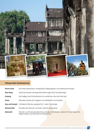 WWW.REISEN.ASIATICA.COM 15
Höhepunkte Kambodschas:
Phnom Penh 	 Die Perle Südostasiens, Königspalast, Silberpagode und interessante Museen
Siem Reap 	 Stadt der Tempel, die legendenhafte Angkor Wat Tempelanlage
Oudong 	 Das heilige Land für Buddhisten am westlichen Ufer des Tonle Sap
Takeo 	 Reizvolle Landschaft umgeben von Reisfeldern und Kanälen
Kep und Kampot 	 mit kleinen Stränden geeignet für 1 oder 2 Ruhetage
Sihanoukville 	 Paradies der Strände und Inseln, ideal für Badeurlaub
Ratanakiri 	Wander- und Naturparadies! Das Land des roten Bodens, bekannt für die tropischen
Regenwälder und artenreichen Ökosysteme
 
