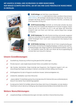WWW.REISEN.ASIATICA.COM 17
MIT ASIATICA SCHNELL UND ZUVERLÄSSIG ZU IHRER WUNSCHREISE
NUR WENIGE SCHRITTE SIND NÖTIG, UM MIT UNS IHRE GANZ PERSÖNLICHE WUNSCHREISE
ZU ERSTELLEN.
Unsere Grundleistungen:
Ausarbeitung, Anpassung und Buchung der gewünschten Leistungen.
Privater deutsch- oder englischsprechender Führer und zusätzlich ein Chauffeur.
Alle Transfers, Bahnfahrten, Flüge innerhalb des Programms. Das Programm beginnt i.d.R. am
Ankunftstag Ihres Fluges aus Europa in Vietnam und endet mit Ihrem Abflug nach Europa.
Eintrittsgebühren für die im Programm erwähnten Museen, Sehenswürdigkeiten etc.
Unterkünfte, Mahlzeiten nach Ihren Wünschen
„Approvalletter“ für die Erteilung eines Visums bei der Ankunft in Vietnam (für Laos und Kambodscha
braucht man keinen Visum-Genehmigungsbrief)
Kundenservice 24/24: Für Notfälle während Ihrer Reise steht Ihnen Ihr Reiseleiter und das Asiatica
Travel Team rund um die Uhr zur Verfügung. Die entsprechende Notfallnummer erhalten Sie vor Ort.
1	 Schritt Anfrage: per Mail über unsere Webseite
http://reisen.asiatica.com oder telefonisch über unser Büro in Deutschland:
08326 3090256. Wir benötigen idealerweise Ihre Reisedauer, Ihre Wünsche
bezüglich der Dinge, die Sie auf jeden Fall sehen möchten, und Details, die
Ihnen besonders wichtig sind.
2	 Schritt Tourenvorschlag: Innerhalb von 24 Stunden erhalten Sie einen
auf Ihren Wünschen basierenden Reiseentwurf mit einem Angebot. Diesen
sehen Sie sich an und teilen uns mit, in wie weit dieser den Wünschen
entspricht oder was Ihnen noch fehlt bzw. welche Dinge Ihnen weniger
wichtig sind.
3	 Schritt Anpassung: Der erste Routenvorschlag wird jeweils angepasst
oder auch verworfen und neu geplant. Andere Hotels? Ein ganz besonderes
Hotel? Ruhetage? Doch noch nach Kambodscha? Eine Radtour? Eine
Wanderung?...
4	 Schritt Details, Buchung: nachdem Sie sich Ihren Langstreckenflug ge­
bucht haben wird die Route endgültig festgelegt und Sie buchen die Tour.
Kurzfristig erfolgen die nötigen Schritte für die Einreiseformalitäten, Zahlung
etc. Grundsätzlich zahlen Sie 30% nach Erhalt der Buchungsbestätigung
und den Rest nach Ankunft in Vietnam.
Weitere Wunschleistungen:
Langstreckenflüge und Reiseversicherungen sind über unser Büro in Deutschland buchbar.
 