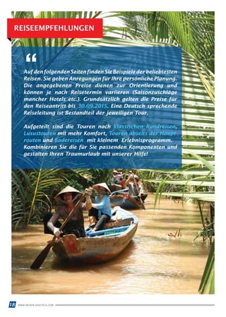 WWW.REISEN.ASIATICA.COM18
REISEEMPFEHLUNGEN
AufdenfolgendenSeitenfindenSieBeispielederbeliebtesten
Reisen. Sie geben Anregungen für Ihre persönliche Planung.
Die angegebenen Preise dienen zur Orientierung und
kön­nen je nach Reisetermin variieren (Saisonzuschläge
mancher Hotels etc.). Grundsätzlich gelten die Preise für
den Reiseantritt bis 30.09.2015. Eine Deutsch sprechende
Reiseleitung ist Bestandteil der jeweiligen Tour.
Aufgeteilt sind die Touren nach klassischen Rundreisen,
Luxustouren mit mehr Komfort, Touren abseits der Haupt­
routen und Badereisen mit kleinem Erlebnisprogramm.
Kombinieren Sie die für Sie passenden Komponenten und
gestalten Ihren Traumurlaub mit unserer Hilfe!
“
 