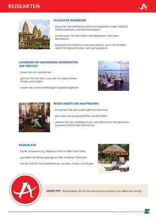 WWW.REISEN.ASIATICA.COM 19
KLASSISCHE RUNDREISEN
- besuchen Sie zahlreiche Sehenswürdigkeiten (viele UNESCO
Weltkulturerben und Weltnaturerben)
- kombinieren Sie Aktivitäten wie Radfahren, Wandern,
Bootfahren...
- klassische Art Indochina kennenzulernen, auch für Familien
selbst mit kleinen Kindern sehr gut geeignet
LUXUREISEN MIT BESONDEREN UNTERKÜNFTEN
UND SERVICES
- lassen Sie sich verwöhnen
- gönnen Sie sich den Luxus der wunderschönen
Hotels und Lodges
- nutzen Sie unsere erstklassigen Spezialangebote
BADEURLAUB
- Exotik, Entspannung, Wellness und vor allem kein Streß
- genießen Sie Erholungstage an den endlosen Stränden
- ideale Orte für Hochzeitreisende, Familien, Paare und Singles
UNSER TIPP: Kombinieren Sie für Ihre Wunschtour einfach von allem ein wenig!
REISEN ABSEITS DER HAUPTROUTEN
- entdecken Sie das ursprüngliche Indochina
- erkunden Sie wenig berührte Landschaften
- erleben Sie die vielfältige Kultur der ethnischen Minderheiten
bei einer Gastfamilie (Homestay)
REISEARTEN
 