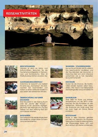 20 WWW.REISEN.ASIATICA.COM
BESICHTIGUNGEN
Vietnam ist reich an Natur- und
Kulturschätzen. Besuchen Sie die
Top-Sehenswürdigkeiten in Vietnam,
Laos und Kambodscha. Über 50
Weltkulturerbe-Stätten erwarten Sie!
GASTFAMILIENAUFENTHALT
Indochina ist bekannt und beliebt
für seine sog. „Homestays“. Sie über­
nachten bei Gast-Familien und
haben so einen wirklichen Einblick in
das Leben der zahlreichen Ethnien.
ÜBERNACHTUNG AUF EINER
DSCHUNKE
Eine Kreuzfahrt in der Halong Bucht
oder der „Mutter aller Wasser“ –
Mekong ist ein absolutes Highlight.
Die Natur der Halongbucht und das
Treiben auf dem Mekong lässt sich
nicht besser erfahren.
RADFAHREN
Das Fahrrad ist die ideale Möglichkeit
das friedliche, ruhige Leben auf dem
Land kennenzulernen.
REISEAKTIVITÄTEN
WANDERN / SPAZIERENGEHEN
Nur wo Du zu Fuß bist, bist Du wirklich!
Das beschauliche Landleben und
die Freundlichkeit der Menschen in
Indochina lässt sich nicht intensiver
aufnehmen wie zu Fuß. Genießen
Sie Schritt für Schritt!
KOCHKURS
Nutzen Sie die Chance, die traditio­
nellen lokalen Speisen selbst her­zu-­
stellen. Wie macht man Reis­pa­pier?
Die Frühlingsrollen sind ja kinderleicht!
BADEURLAUB
Über 3000 km Küste und Wasser­
temperaturen um die 30°C! Unter­
brechen Sie Ihre Rundreise an den
zahlreichen Stränden oder lassen
die Eindrücke am Ende einer Tour
ein paar Tage am Strand Revue
passieren.
BOOTSFAHRT
Boote in allen Facetten gehören
zum Bild von Vietnam! Ob trockene
Halong Bucht oder im Mekong Delta,
die Wasserwege lassen sich vom
Boot einfach am besten entdecken.
 