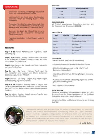 23WWW.REISEN.ASIATICA.COM
REISEPLAN:
Tag 01  02: Hanoi. Abholung am Flughafen, Stadt­
besichtigung
Tag 03  04: Hanoi - Halong - Hanoi - Hue. Kreuzfahrt
in der Halong Bucht. Übernachtung an Bord. Rückfahrt
nach Hanoi. Flug nach Hue.
Tag 05: Hue. Besuch der kaiserlichen Stadt. Bootsfahrt
auf dem Parfüm-Fluss.
Tag 06: Hue – Da Nang – Hoi An. Fahrt nach Hoi
An. Abstecher zum Museum der Cham Skulpturen.
Spaziergang durch die Altstadt.
Tag 07: Hoi An - Da Nang - Saigon. Flug nach Saigon.
Stadtbesichtigung und -rundfahrt.
Tag 08  09: Saigon – Mekong Delta – Saigon. Ent­
deckung des Mekong Delta mit Bootsfahrt und Radtour.
Ben Tre, Can Tho, Besuch des schwimmenden Marktes
Cai Rang
Tag 10: Saigon Abreise. Freizeit bis zum Transfer zum
Flughafen für den Rückflug.
LEISTUNGEN
- lokale Deutsch sprechende Reiseleitung
- privates Fahrzeug (PKW oder Minibus) mit Fahrer
- 8 ÜN/F in Mittelklassehotels im DZ; 1ÜN/VP auf
Dschunke Halong Bucht
- Inlandflüge (Hanoi/Hue, Da Nang/Saigon) Economy
Klasse
- Ausflüge, Bootsfahrten  Besichtigungen inkl. Eintritts­
gebühren laut Programm
- Visa Support, Approvalletter
ZUSATZKOSTEN
Fehlende Mahlzeiten, Visagebühren (aktuell 45.- USD),
Bankgebühren im Zusammenhang mit der Zahlung,
Trinkgelder, Ausgaben persönlicher Art
Langstreckenflüge und Reiseversicherung auf Anfrage
buchbar
„Wir haben in Vietnam eine wunderschöne Zeit verbracht, alles hat sehr gut geklappt
anhand der wirklich hervorragenden Vorbereitung durch Sie… Sehr zufrieden
waren wir mit der vorzüglichen Organisation (empfohlene Hotels und alle Transfers
gut geplant und optimal in den Tourablauf eingepasst) und ebenfalls mit unseren
netten und zuvorkommenden Reiseführern und Fahrern. Sonderlob an Herr Hoang in
Zentralvietnam und Herr Lim Ran und ihren Fahrern…” 	 	
- A. und L. Drutu -
ANMERKUNGEN
Mit Englisch sprechender Reiseleitung verringert sich
der Reisepreis pro Gruppe um 208 US$
UNTERKÜNFTE
Ort Nächte Hotel/Landeskategorie
Hanoi 2 Celia ***
Halong 1 Garden Bay Cruise ***
Hue 2 Asia Hue ***
Hoi An 1 Vinh Hung 2 **
Saigon 2 Signature ***
Can Tho 1 Iris ***
- Entdecken Sie die tausendjährige Hauptstadt
Hanoi mit ihrer charmanten Altstadt.
- Mini-Kreuzfahrt an Bord einer traditionellen
Dschunke durch die Halong Bucht – Welt-
Naturerbe.
- Entdecken Sie die ehemalige Kaiserstadt Hue,
die 1993 von der UNESCO zum Weltkulturerbe
erklärt wurde. Bootsfahrt auf dem Parfümfluß
- Bummeln Sie durch die Altstadt Hoi Ans und
genießen Sie die entspannte Atmosphäre
dieses Städtchens.
- Faszinierendes Leben im fruchtbaren Mekong
Delta.
HÖHEPUNKTE:
REISEPREIS
Teilnehmerzahl Preis pro Person
2 Per. 1.274 US$
3 Per. 1.067 US$
4 – 6 Per. 949 US$
FÜR WEITERE INFORMATIONEN KONTAKTIEREN SIE UNS UNTER +49 8326 3090256
 