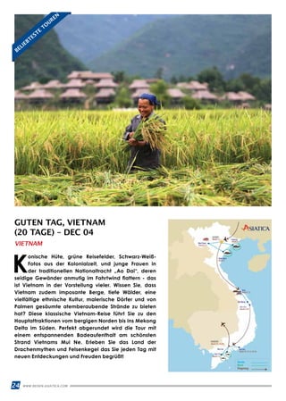 24 WWW.REISEN.ASIATICA.COM
GUTEN TAG, VIETNAM
(20 TAGE) – DEC 04
K
onische Hüte, grüne Reisefelder, Schwarz-Weiß-
Fotos aus der Kolonialzeit, und junge Frauen in
der traditionellen Nationaltracht „Ao Dai“, deren
seidige Gewänder anmutig im Fahrtwind flattern - das
ist Vietnam in der Vorstellung vieler. Wissen Sie, dass
Vietnam zudem imposante Berge, tiefe Wälder, eine
vielfältige ethnische Kultur, malerische Dörfer und von
Palmen gesäumte atemberaubende Strände zu bieten
hat? Diese klassische Vietnam-Reise führt Sie zu den
Hauptattraktionen vom bergigen Norden bis ins Mekong
Delta im Süden. Perfekt abgerundet wird die Tour mit
einem entspannenden Badeaufenthalt am schönsten
Strand Vietnams Mui Ne. Erleben Sie das Land der
Drachenmythen und Felsenkegel das Sie jeden Tag mit
neuen Entdeckungen und Freuden begrüßt!
VIETNAM
BELIEBTESTE
TO
UREN
 