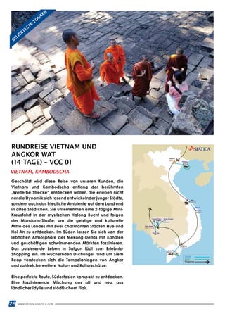 26 WWW.REISEN.ASIATICA.COM
RUNDREISE VIETNAM UND
ANGKOR WAT
(14 TAGE) – VCC 01
Geschätzt wird diese Reise von unseren Kunden, die
Vietnam und Kambodscha entlang der berühmten
„Welterbe Strecke“ entdecken wollen. Sie erleben nicht
nur die Dynamik sich rasend entwickelnder junger Städte,
sondern auch das friedliche Ambiente auf dem Land und
in alten Städtchen. Sie unternehmen eine 2-tägige Mini-
Kreuzfahrt in der mystischen Halong Bucht und folgen
der Mandarin-Straße, um die geistige und kulturelle
Mitte des Landes mit zwei charmanten Städten Hue und
Hoi An zu entdecken. Im Süden lassen Sie sich von der
lebhaften Atmosphäre des Mekong-Deltas mit Kanälen
und geschäftigen schwimmenden Märkten faszinieren.
Das pulsierende Leben in Saigon lädt zum Erlebnis-
Shopping ein. Im wuchernden Dschungel rund um Siem
Reap verstecken sich die Tempelanlagen von Angkor
und zahlreiche weitere Natur- und Kulturschätze.
Eine perfekte Route, Südostasien kompakt zu entdecken.
Eine faszinierende Mischung aus alt und neu, aus
ländlicher Idylle und städtischem Flair.
VIETNAM, KAMBODSCHA
BELIEBTESTE
TO
UREN
 