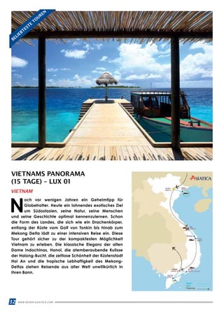 32 WWW.REISEN.ASIATICA.COM
VIETNAMS PANORAMA
(15 TAGE) – LUX 01
N
och vor wenigen Jahren ein Geheimtipp für
Globetrotter. Heute ein lohnendes exotisches Ziel
um Südostasien, seine Natur, seine Menschen
und seine Geschichte optimal kennenzulernen. Schon
die Form des Landes, die sich wie ein Drachenkörper,
entlang der Küste vom Golf von Tonkin bis hinab zum
Mekong Delta lädt zu einer intensiven Reise ein. Diese
Tour gehört sicher zu der kompaktesten Möglichkeit
Vietnam zu erleben. Die klassische Eleganz der alten
Dame Indochinas, Hanoi, die atemberaubende Kulisse
der Halong-Bucht, die zeitlose Schönheit der Küstenstadt
Hoi An und die tropische Lebhaftigkeit des Mekong-
Deltas ziehen Reisende aus aller Welt unwillkürlich in
Ihren Bann.
VIETNAM
BELIEBTESTE
TO
UREN
 